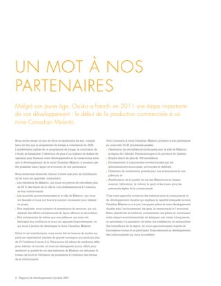 2 - Rapport de développement durable 2011
UN MOT À NOS
PARTENAIRES
Malgré son jeune âge, Osisko a franchi en 2011 une étape importante
de son développement : le début de la production commerciale à sa
mine Canadian Malartic.
Nous avons réussi ce tour de force en seulement six ans, compte
tenu du fait que le programme de forage a commencé en 2005.
L’achèvement rapide de ce programme de forage, la conclusion de
l’étude de faisabilité, l’obtention de plus d’un milliard de dollars de
capitaux pour financer notre développement et la construction ainsi
que le développement de la mine Canadian Malartic n’auraient pas
été possibles sans l’appui et le soutien de nos partenaires.
Nous aimerions remercier chacun d’entre eux pour la contribution
qu’ils nous ont apportée, notamment :
.	Les habitants de Malartic, qui nous ont permis de relocaliser plus
de 20 % des foyers de la ville et cinq établissements à l’intérieur
de leur communauté;
.	Les autorités gouvernementales et la ville de Malartic, qui nous
ont épaulés et nous ont fourni le soutien nécessaire pour réaliser
ce projet;
.	Nos employés, sous-traitants et prestataires de services, qui ont
déployé des efforts exceptionnels de façon efficace et sécuritaire;
.	Nos actionnaires de même que nos prêteurs, qui nous ont
témoigné leur confiance et nous ont appuyés financièrement, ce
qui nous a permis de développer la mine Canadian Malartic.
Grâce à ces contributions, nous avons été en mesure de mettre sur
pied une exploitation minière de grande envergure qui produira plus
de 10,7 millions d’onces d’or. Nous avons dû relever de nombreux défis
pour mériter ce succès, et nous ne ménageons aucun effort pour
améliorer la qualité de vie des habitants de Malartic en réduisant le
niveau de bruit et l’émission de poussières à l’intérieur des limites
de la communauté.
Voici comment la mine Canadian Malartic profitera à nos partenaires
au cours des 15-20 prochaines années :
.	Génération de retombées économiques pour la ville de Malartic,
la région de l’Abitibi-Témiscamingue et la province de Québec;
.	Emploi direct de plus de 700 travailleurs;
.	Encaissement d’importantes recettes fiscales par les
administrations municipale, provinciale et fédérale;
.	Obtention de rendements positifs pour nos actionnaires et nos
prêteurs; et
.	Amélioration de la qualité de vie des Malarticois en faisant
avancer l’éducation, la culture, le sport et les loisirs pour les
personnes âgées de la communauté.
C’est notre approche novatrice des relations avec la communauté et
du développement durable qui explique la rapidité à laquelle la mine
Canadian Malartic a vu le jour. Les quatre piliers de notre développement
durable sont l’environnement, les gens, la communauté et l’économie.
Notre objectif est de renforcer constamment ces piliers en minimisant
notre impact environnemental, en adoptant une vision à long terme,
en permettant à la population de visiter nos installations, en embauchant
des travailleurs de la région, en nous approvisionnant auprès de
fournisseurs locaux et en participant financièrement au développement
des communautés qui nous accueillent.
 