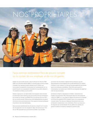 43 - Rapport de développement durable 2011
Osisko est une société minière cotée à la Bourse de Toronto (TSX :
OSK) et à la Deutsche Boerse (EWX). Le marché public permet à Osisko
d’amasser des capitaux propres bloqués tout en offrant aux
actionnaires la possibilité de monnayer leur investissement sur un
marché liquide. La capitalisation boursière de la société s’élevait à
3,8 milliards de dollars à la fin de 2011.
Osisko s’appuie sur une base solide d’actionnaires institutionnels
et individuels. Nous estimons que plus de 97 % de nos actionnaires
se trouvent au Canada, aux États-Unis et en Europe. Environ 58 %
de nos actions seraient détenues par des établissements qui gèrent
des fonds communs de placement, des caisses de retraite publiques
et privées et des fonds spécialisés.
Nous sommes extrêmement fiers de pouvoir compter sur le soutien
de nos employés et de nos dirigeants. Selon des estimations, 75 %
de nos 750 employés sont actionnaires d’Osisko. Les données
NOS PROPRIÉTAIRES
provenant des documents réglementaires indiquent que les
administrateurs et les dirigeants de la société détiennent 4,2 millions
d’actions, ce qui constitue un des taux de participation les plus élevés
parmi les entreprises semblables. Cette forte participation à
l’actionnariat nous assure que l’intérêt de nos employés est aligné sur
celui de nos actionnaires.
La Caisse de dépôt et placement du Québec, Investissement
Québec (anciennement SDI), Placements dans les instruments de
crédit de l’OIRPC inc. (une filiale du Régime de pensions du Canada)
et le Fonds de solidarité FTQ comptent parmi nos investisseurs
à moyen terme. Ces derniers collaborent étroitement avec nous
et évaluent constamment notre rendement. Nous nous assurons
de respecter les normes élevées de nos prêteurs en matière de
gestion durable en mettant le dialogue au premier plan.
Nous sommes extrêmement fiers de pouvoir compter
sur le soutien de nos employés et de nos dirigeants.
 