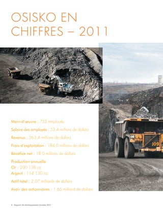 4 - Rapport de développement durable 2011
Main-d’œuvre : 752 employés
Salaire des employés : 53,4 millions de dollars
Revenus : 263,4 millions de dollars
Frais d’exploitation : 184,0 millions de dollars
Bénéfice net : 18,0 millions de dollars
Production annuelle
Or : 200 138 oz
Argent : 114 130 oz
Actif total : 2,07 milliards de dollars
Avoir des actionnaires : 1,65 milliard de dollars
OSISKO EN
CHIFFRES – 2011
 