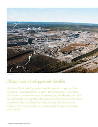 ATIKOKAN .
TORONTO .
. MALARTIC
. MONTRÉAL
6 - Rapport de développement durable 2011
Objectifs de développement durable
Nos objectifs de développement durable reposent sur quatre pilliers
principaux : l’environnement, les gens, la communauté et l’économie.
Nous croyons qu’en mettant tout en œuvre pour atteindre des buts précis
pour chacun de ces objectifs, notre société minière continuera de croître
en générant des avantages durables pour nos actionnaires, nos
employés, les communautés qui nous accueillent et pour l’ensemble
de la société.
Canadian Malartic
 