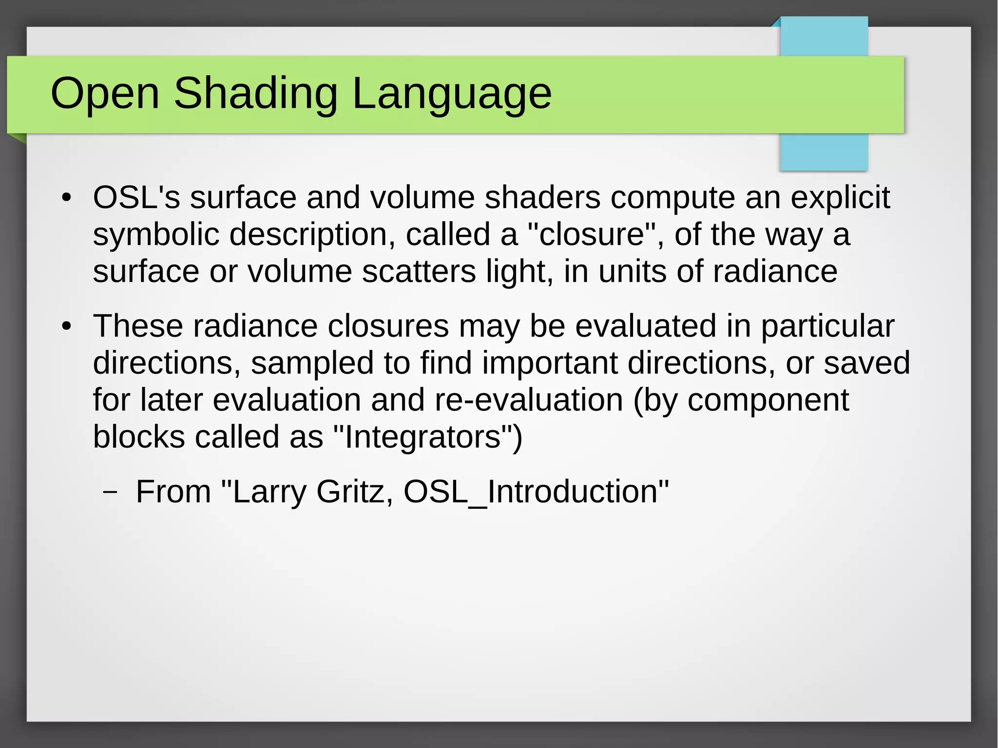 Open Shading Language
● OSL's surface and volume shaders compute an explicit
symbolic description, called a "closure", of the way a
surface or volume scatters light, in units of radiance
● These radiance closures may be evaluated in particular
directions, sampled to find important directions, or saved
for later evaluation and re-evaluation (by component
blocks called as "Integrators")
– From "Larry Gritz, OSL_Introduction"
 