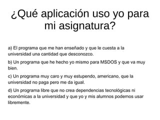 ¿Qué aplicación uso yo para
mi asignatura?
a) El programa que me han enseñado y que le cuesta a la
universidad una cantidad que desconozco.
b) Un programa que he hecho yo mismo para MSDOS y que va muy
bien.
c) Un programa muy caro y muy estupendo, americano, que la
universidad no paga pero me da igual.
d) Un programa libre que no crea dependencias tecnológicas ni
económicas a la universidad y que yo y mis alumnos podemos usar
libremente.

 