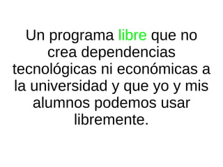 Un programa libre que no
crea dependencias
tecnológicas ni económicas a
la universidad y que yo y mis
alumnos podemos usar
libremente.

 