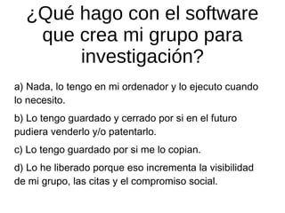 ¿Qué hago con el software
que crea mi grupo para
investigación?
a) Nada, lo tengo en mi ordenador y lo ejecuto cuando
lo necesito.
b) Lo tengo guardado y cerrado por si en el futuro
pudiera venderlo y/o patentarlo.
c) Lo tengo guardado por si me lo copian.
d) Lo he liberado porque eso incrementa la visibilidad
de mi grupo, las citas y el compromiso social.

 