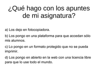 ¿Qué hago con los apuntes
de mi asignatura?
a) Los dejo en fotocopiadora.
b) Los pongo en una plataforma para que accedan sólo
mis alumnos.
c) Lo pongo en un formato protegido que no se pueda
imprimir.
d) Los pongo en abierto en la web con una licencia libre
para que lo use todo el mundo.

 