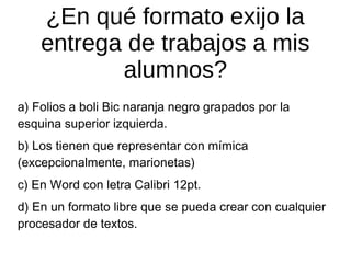 ¿En qué formato exijo la
entrega de trabajos a mis
alumnos?
a) Folios a boli Bic naranja negro grapados por la
esquina superior izquierda.
b) Los tienen que representar con mímica
(excepcionalmente, marionetas)
c) En Word con letra Calibri 12pt.
d) En un formato libre que se pueda crear con cualquier
procesador de textos.

 