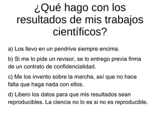 ¿Qué hago con los
resultados de mis trabajos
científicos?
a) Los llevo en un pendrive siempre encima.
b) Si me lo pide un revisor, se lo entrego previa firma
de un contrato de confidencialidad.
c) Me los invento sobre la marcha, así que no hace
falta que haga nada con ellos.
d) Libero los datos para que mis resultados sean
reproducibles. La ciencia no lo es si no es reproducible.

 