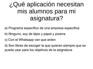 ¿Qué aplicación necesitan
mis alumnos para mi
asignatura?
a) Programa específico de una empresa específica
b) Ninguno, soy de lápiz y papel y pizarra.
c) Con el Whatsapp van que arden
d) Son libres de escoger la que quieran siempre que se
pueda usar para los objetivos de la asignatura

 
