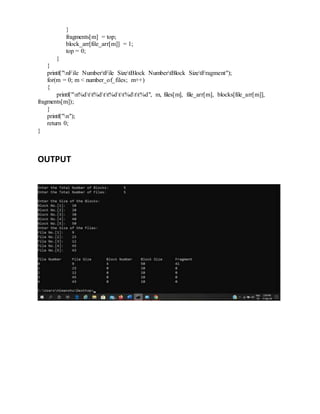 }
fragments[m] = top;
block_arr[file_arr[m]] = 1;
top = 0;
}
}
printf("nFile NumbertFile SizetBlock NumbertBlock SizetFragment");
for(m = 0; m < number_of_files; m++)
{
printf("n%dtt%dtt%dtt%dtt%d", m, files[m], file_arr[m], blocks[file_arr[m]],
fragments[m]);
}
printf("n");
return 0;
}
OUTPUT
 