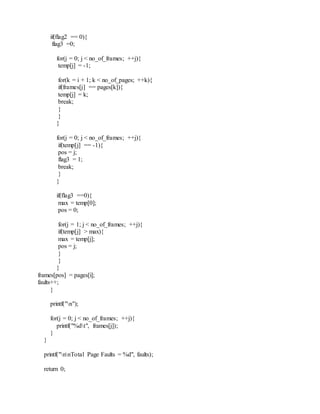 if(flag2 == 0){
flag3 =0;
for(j = 0; j < no_of_frames; ++j){
temp[j] = -1;
for(k = i + 1; k < no_of_pages; ++k){
if(frames[j] == pages[k]){
temp[j] = k;
break;
}
}
}
for(j = 0; j < no_of_frames; ++j){
if(temp[j] == -1){
pos = j;
flag3 = 1;
break;
}
}
if(flag3 ==0){
max = temp[0];
pos = 0;
for(j = 1; j < no_of_frames; ++j){
if(temp[j] > max){
max = temp[j];
pos = j;
}
}
}
frames[pos] = pages[i];
faults++;
}
printf("n");
for(j = 0; j < no_of_frames; ++j){
printf("%dt", frames[j]);
}
}
printf("nnTotal Page Faults = %d", faults);
return 0;
 