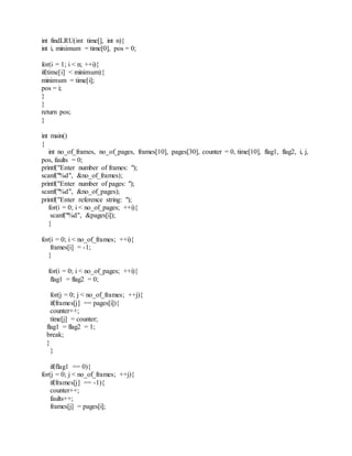 int findLRU(int time[], int n){
int i, minimum = time[0], pos = 0;
for(i = 1; i < n; ++i){
if(time[i] < minimum){
minimum = time[i];
pos = i;
}
}
return pos;
}
int main()
{
int no_of_frames, no_of_pages, frames[10], pages[30], counter = 0, time[10], flag1, flag2, i, j,
pos, faults = 0;
printf("Enter number of frames: ");
scanf("%d", &no_of_frames);
printf("Enter number of pages: ");
scanf("%d", &no_of_pages);
printf("Enter reference string: ");
for(i = 0; i < no_of_pages; ++i){
scanf("%d", &pages[i]);
}
for(i = 0; i < no_of_frames; ++i){
frames[i] = -1;
}
for(i = 0; i < no_of_pages; ++i){
flag1 = flag2 = 0;
for(j = 0; j < no_of_frames; ++j){
if(frames[j] == pages[i]){
counter++;
time[j] = counter;
flag1 = flag2 = 1;
break;
}
}
if(flag1 == 0){
for(j = 0; j < no_of_frames; ++j){
if(frames[j] == -1){
counter++;
faults++;
frames[j] = pages[i];
 