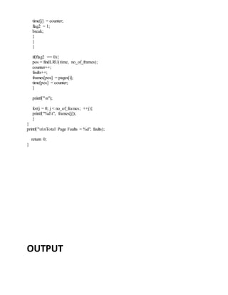 time[j] = counter;
flag2 = 1;
break;
}
}
}
if(flag2 == 0){
pos = findLRU(time, no_of_frames);
counter++;
faults++;
frames[pos] = pages[i];
time[pos] = counter;
}
printf("n");
for(j = 0; j < no_of_frames; ++j){
printf("%dt", frames[j]);
}
}
printf("nnTotal Page Faults = %d", faults);
return 0;
}
OUTPUT
 