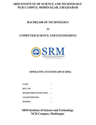 SRM INSTITUTE OF SCIENCE AND TECHNOLOGY
NCR CAMPUS, MODINAGAR, GHAZIABAD
BACHELOR OF TECHNOLOGY
in
COMPUTER SCIENCE AND ENGINEERING
OPERATING SYSTEMS (18CSC205J)
NAME :
REG. NO. :
DEGREE/BRANCH/SECTION :
YEAR/SEMESTER :
SESSION :
SRM Institute of Science and Technology
NCR Campus, Modinagar
 