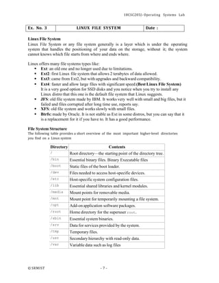 18CSC205J- Operating Systems Lab
© SRMIST - 7 -
Ex. No. 3 LINUX FILE SYSTEM Date :
Linux File System
Linux File System or any file system generally is a layer which is under the operating
system that handles the positioning of your data on the storage, without it; the system
cannot knows which file starts from where and ends where.
Linux offers many file systems types like:
▪ Ext: an old one and no longer used due to limitations.
▪ Ext2: first Linux file system that allows 2 terabytes of data allowed.
▪ Ext3: came from Ext2, but with upgrades and backward compatibility.
▪ Ext4: faster and allow large files with significant speed.(Best Linux File System)
It is a very good option for SSD disks and you notice when you try to install any
Linux distro that this one is the default file system that Linux suggests.
▪ JFS: old file system made by IBM. It works very well with small and big files, but it
failed and files corrupted after long time use, reports say.
▪ XFS: old file system and works slowly with small files.
▪ Btrfs: made by Oracle. It is not stable as Ext in some distros, but you can say that it
is a replacement for it if you have to. It has a good performance.
File System Structure
The following table provides a short overview of the most important higher-level directories
you find on a Linux system
Directory Contents
/ Root directory—the starting point of the directory tree.
/bin Essential binary files. Binary Executable files
/boot Static files of the boot loader.
/dev Files needed to access host-specific devices.
/etc Host-specific system configuration files.
/lib Essential shared libraries and kernel modules.
/media Mount points for removable media.
/mnt Mount point for temporarily mounting a file system.
/opt Add-on application software packages.
/root Home directory for the superuser root.
/sbin Essential system binaries.
/srv Data for services provided by the system.
/tmp Temporary files.
/usr Secondary hierarchy with read-only data.
/var Variable data such as log files
 