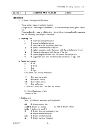 18CSC205J- Operating Systems Lab
© SRMIST - 8 -
Ex. No. 4 EDITORS AND FILTERS Date :
VI EDITOR
• vi fname → to open the file fname
• There are two types of mode in vi editor
Escape mode – used to give commands – to switch to escape mode, press <Esc>
key
Command mode – used to edit the text – to switch to command mode, press any
one the following inserting text command
a) InsertingText
i → insert text before the cursor
a → append text after the cursor
I → insert text at the beginning of the line
A → append text to the end of the line
r → replace character under the cursor with the next character typed
R → Overwrite characters until the end of the line
o → (small o) open new line after the current line to type text
O → (capital O) open new line before the current line to type text
b) Cursormovements
h → left
j → down
k →up
l → right
(The arrow keys usually work also)
^F →forward one screen
^B →back one screen
^D →down half screen
^U →up half screen
(^ indicates control key; case does not matter)
0 → (zero) beginning of line
$ → end of line
c) Deleting text
Note : (n) indicates a number, and is optional
dd → deletes current line
(n) dd → deletes (n) line(s) ex. 5dd → deletes 5 lines
(n)dw → deletes (n) word(s)
D → deletes from cursor to end of line
x → deletes current character
(n)x → deletes (n) character(s)
X → deletes previous character
 