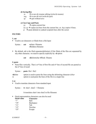 18CSC205J- Operating Systems Lab
© SRMIST - 9 -
d) Saving files
:w → to save & resume editing (write & resume)
:wq → to save & exit (write & quit)
:q! → quit without save
e) Cut, Copy and Paste
yy → copies current line
(n) yy → copies (n) lines from the current line. ex. 4yy copies 4 lines.
p → paste deleted or yanked (copied) lines after the cursor
FILTERS
1. cut
▪ Used to cut characters or fileds from a file/input
Syntax : cut -cchars filename
-ffieldnos filename
▪ By default, tab is the filed separator(delimiter). If the fileds of the files are separated by
any other character, we need to specify explicitly by –d option
cut -ddelimitchar -ffileds filname
2. paste
▪ Paste files vertically. That is nth line of first file and nth line of second file are pasted as
the nth line of result
Syntax : paste file1 file2
-ddchar
-s
option is used to paste the lines using the delimiting character dchar
option is used paste the lines of the file in a single line
3. tr
▪ Used to translate characters from standard input
Syntax : tr char1 char2 < filename
It translates char1 into char2 in file filename
▪ Octal representation characters can also be used
Octal value
‘7’
‘10’
‘11’
‘12’
‘33’
Character
Bell
Backspace
Tab
Newline
Escape
 