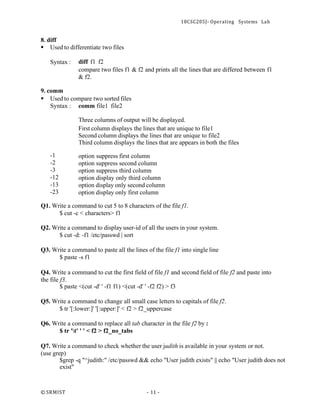 18CSC205J- Operating Systems Lab
© SRMIST - 11 -
8. diff
▪ Used to differentiate two files
Syntax : diff f1 f2
compare two files f1 & f2 and prints all the lines that are differed between f1
& f2.
9. comm
▪ Used to compare two sorted files
Syntax : comm file1 file2
-1
-2
-3
-12
-13
-23
Three columns of output will be displayed.
First column displays the lines that are unique to file1
Second column displays the lines that are unique to file2
Third column displays the lines that are appears in both the files
option suppress first column
option suppress second column
option suppress third column
option display only third column
option display only second column
option display only first column
Q1. Write a command to cut 5 to 8 characters of the file f1.
$ cut -c < characters> f1
Q2. Write a command to display user-id of all the users in your system.
$ cut -d: -f1 /etc/passwd | sort
Q3. Write a command to paste all the lines of the file f1 into single line
$ paste -s f1
Q4. Write a command to cut the first field of file f1 and second field of file f2 and paste into
the file f3.
$ paste <(cut -d' ' -f1 f1) <(cut -d' ' -f2 f2) > f3
Q5. Write a command to change all small case letters to capitals of file f2.
$ tr '[:lower:]' '[:upper:]' < f2 > f2_uppercase
Q6. Write a command to replace all tab character in the file f2 by :
$ tr 't' ' ' < f2 > f2_no_tabs
Q7. Write a command to check whether the user judith is available in your system or not.
(use grep)
$grep -q "^judith:" /etc/passwd && echo "User judith exists" || echo "User judith does not
exist"
 