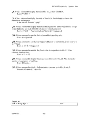 18CSC205J- Operating Systems Lab
© SRMIST - 12 -
Date :
Staff In-charge Sign :
Q8. Write a command to display the lines of the file f1 starts with SRM.
$ grep "^SRM" f1
Q9. Write a command to display the name of the files in the directory /etc/init.d that
contains the pattern grep.
$ find /etc/init.d -name "*grep*"
Q10. Write a command to display the names of nologin users. (Hint: the command nologin
is specified in the last filed of the file /etc/passwd for nologin users)
$ awk -F: '$NF == "/usr/sbin/nologin" {print $1}' /etc/passwd
Q11. Write a command to sort the file /etc/passwd in descending order
$ sort -r /etc/passwd
Q12. Write a command to sort the file /etc/passwd by user-id numerically. (Hint : user-id is
in 3rd field)
$ sort -n -t ':' -k 3 /etc/passwd
Q13. Write a command to sort the file f2 and write the output into the file f22.Also
eliminate duplicate lines.
$ sort -u f2 -o f22
Q14. Write a command to display the unique lines of the sorted file f21. Also display the
number of occurrences of each line.
$ sort f21 | uniq -c
Q15. Write a command to display the lines that are common to the files f1 and f2.
$ comm -12 <(sort f1) <(sort f2)
Verified by
 
