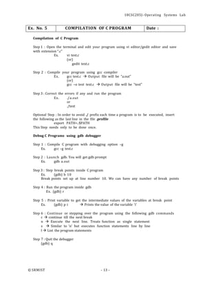 18CSC205J- Operating Systems Lab
© SRMIST - 13 -
Ex. No. 5 COMPILATION OF C PROGRAM Date :
Compilation of C Program
Step 1 : Open the terminal and edit your program using vi editor/gedit editor and save
with extension “.c”
Ex. vi test.c
(or)
gedit text.c
Step 2 : Compile your program using gcc compiler
Ex. gcc test.c → Output file will be “a.out”
(or)
gcc –o test text.c → Output file will be “test”
Step 3 : Correct the errors if any and run the program
Ex. ./a.out
or
./test
Optional Step : In order to avoid ./ prefix each time a program is to be executed, insert
the following as the last line in the file .profile
export PATH=.:$PATH
This Step needs only to be done once.
Debug C Programs using gdb debugger
Step 1 : Compile C program with debugging option –g
Ex. gcc –g test.c
Step 2 : Launch gdb. You will get gdb prompt
Ex. gdb a.out
Step 3 : Step break points inside C program
Ex. (gdb) b 10
Break points set up at line number 10. We can have any number of break points
Step 4 : Run the program inside gdb
Ex. (gdb) r
Step 5 : Print variable to get the intermediate values of the variables at break point
Ex. (gdb) p i → Prints the value of the variable ‘i'
Step 6 : Continue or stepping over the program using the following gdb commands
c → continue till the next break
n → Execute the next line. Treats function as single statement
s → Similar to ‘n’ but executes function statements line by line
l → List the program statements
Step 7 : Quit the debugger
(gdb) q
 