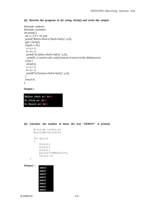 18CSC205J- Operating Systems Lab
© SRMIST - 15 -
Q2. Rewrite the program in Q1 using vfork() and write the output
#include <stdio.h>
#include <unistd.h>
int main() {
int a = 5, b = 10, pid;
printf("Before vfork a=%d b=%dn", a, b);
pid = vfork();
if (pid == 0) {
a = a + 1;
b = b + 1;
printf("In child a=%d b=%dn", a, b);
_exit(0); // need to call _exit() instead of return in the child process
} else {
sleep(1);
a = a + 1;
b = b + 1;
printf("In Parent a=%d b=%dn", a, b);
}
return 0;
}
Output :-
Q3. Calculate the number of times the text “ SRMIST” is printed.
#include <stdio.h>
#include<unistd.h>
int main()
{
}
Output :
fork();
fork();
fork();
printf(“SRMISTn”);
return 0;
 