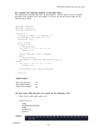 18CSC205J- Operating Systems Lab
- 16 -
Q4. Complete the following program as described below :
The child process calculates the sum of odd numbers and the parent process calculate
the sum of even numbers up to the number ‘n’. Ensure the Parent process waits for the
child process to finish.
#include <stdio.h>
#include <unistd.h>
#include <sys/wait.h>
int main() {
int pid, n, oddsum = 0, evensum = 0;
printf("Enter the value of n: ");
scanf("%d", &n);
pid = fork();
if (pid == 0) {
// Child process
for (int i = 1; i <= n; i += 2) {
oddsum += i;
}
printf("Odd sum = %dn", oddsum);
} else {
// Parent process
wait(NULL); // Wait for the child process to
finish
for (int i = 2; i <= n; i += 2) {
evensum += i;
}
printf("Even sum = %dn", evensum);
}
return 0;
}
Sample Output :
Enter the value of n
Sum of odd numbers
Sum of even numbers
: 10
: 25
: 30
Q5. How many child processes are created for the following code?
Hint : Check with small values of ‘n’.
for (i=0; i<n; i++)
fork();
fork() && fork() || fork();
fork();
printf("Yes");
return 0;
}
Output :
© SRMIST
 