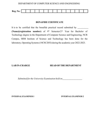 DEPARTMENT OF COMPUTER SCIENCEAND ENGINEERING
Reg. No.
BONAFIDE CERTIFICATE
It is to be certified that the bonafide practical record submitted by
(Name)(registration number) of 4th
Semester/2nd
Year for Bachelor of
Technology degree in the Department of Computer Science and Engineering, NCR
Campus, SRM Institute of Science and Technology has been done for the
laboratory, Operating Systems (18CSC205J) during the academic year 2022-2023.
LAB IN-CHARGE HEAD OFTHE DEPARTMENT
Submitted for the University Examination held on
INTERNALEXAMINER 1 INTERNALEXAMINER 2
 