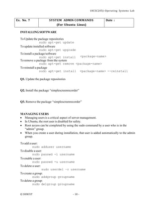 18CSC205J- Operating Systems Lab
© SRMIST - 18 -
Ex. No. 7 SYSTEM ADMIN COMMANDS
(For Ubuntu Linux)
Date :
INSTALLINGSOFTWARE
To Update the package repositories
sudo apt-get update
To update installed software
sudo apt-get upgrade
To install a package/software
sudo apt-get install
To remove a package from the system
<package-name>
sudo apt-get remove <package-name>
To reinstall a package
sudo apt-get install <package-name> --reinstall
Q1. Update the package repositories
Q2. Install the package “simplescreenrecorder”
Q3. Remove the package “simplescreenrecorder”
MANAGING USERS
• Managing users is a critical aspect of server management.
• In Ubuntu, the root user is disabled for safety.
• Root access can be completed by using the sudo command by a user who is in the
“admin” group.
• When you create a user during installation, that user is added automatically to the admin
group.
To add a user:
sudo adduser username
To disable a user:
sudo passwd -l username
To enable a user:
sudo passwd -u username
To delete a user:
sudo userdel –r username
To create a group:
sudo addgroup groupname
To delete a group:
sudo delgroup groupname
 