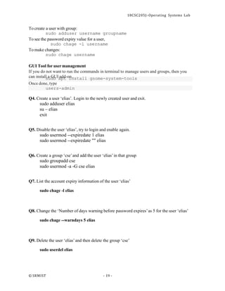 18CSC205J- Operating Systems Lab
© SRMIST - 19 -
To create a user with group:
sudo adduser username groupname
To see the password expiry value for a user,
sudo chage -l username
To make changes:
sudo chage username
GUI Tool for usermanagement
If you do not want to run the commands in terminal to manage users and groups, then you
Once done, type
users-admin
Q4. Create a user ‘elias’. Login to the newly created user and exit.
sudo adduser elias
su – elias
exit
Q5. Disable the user ‘elias’, try to login and enable again.
sudo usermod --expiredate 1 elias
sudo usermod --expiredate "" elias
Q6. Create a group ‘cse’and add the user ‘elias’in that group
sudo groupadd cse
sudo usermod -a -G cse elias
Q7. List the account expiry information of the user ‘elias’
sudo chage -l elias
Q8. Change the ‘Number of days warning before password expires’as 5 for the user ‘elias’
sudo chage --warndays 5 elias
Q9. Delete the user ‘elias’and then delete the group ‘cse’
sudo userdel elias
can install
sa
ud
Go
UIa
ap
dd
t-oi
nn
.stall gnome-system-tools
 