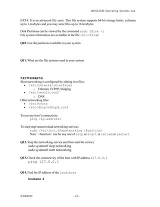 18CSC205J- Operating Systems Lab
© SRMIST - 21 -
EXT4: It is an advanced file syste. This file system supports 64-bit storage limits, columns
up to 1 exabytes and you may store files up to 16 terabytes
Disk Partitions can be viewed by the command sudo fdisk -l
File system information are available in the file /etc/fstab
Q10. List the partitions available in your system
Q11. What are the file systems used in your system
NETWORKING
Most networking is configured by editing two files:
• /etc/network/interfaces
o Ethernet, TCP/IP, bridging
• /etc/resolv.conf
o DNS
Other networking files:
• /etc/hosts
• /etc/dhcp3/dhcpd.conf
To test any host’s connectivity
ping <ip-address>
To start/stop/restart/reload networking services
sudo /etc/init.d/mnetworking <function>
Note : <function> can be any one of stop or start or reload or restart
Q12. Stop the networking service and then start the service
sudo systemctl stop networking
sudo systemctl start networking
Q13. Check the connectivity of the host with IP address 127.0.0.1
ping 127.0.0.1
Q14. Find the IP address of the localhost
hostname -I
 