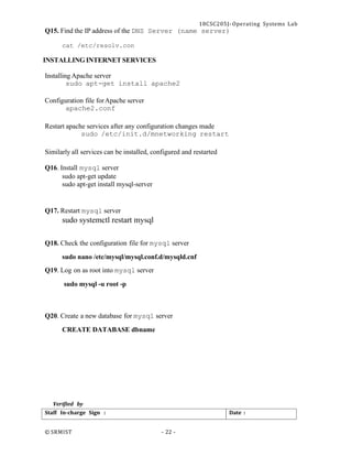 18CSC205J- Operating Systems Lab
© SRMIST - 22 -
Date :
Staff In-charge Sign :
Q15. Find the IP address of the DNS Server (name server)
cat /etc/resolv.con
INSTALLING INTERNET SERVICES
Installing Apache server
sudo apt-get install apache2
Configuration file forApache server
apache2.conf
Restart apache services after any configuration changes made
sudo /etc/init.d/mnetworking restart
Similarly all services can be installed, configured and restarted
Q16. Install mysql server
sudo apt-get update
sudo apt-get install mysql-server
Q17. Restart mysql server
sudo systemctl restart mysql
Q18. Check the configuration file for mysql server
sudo nano /etc/mysql/mysql.conf.d/mysqld.cnf
Q19. Log on as root into mysql server
sudo mysql -u root -p
Q20. Create a new database for mysql server
CREATE DATABASE dbname
Verified by
 