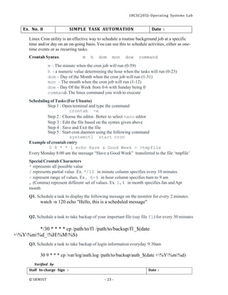 18CSC205J- Operating Systems Lab
© SRMIST - 23 -
Date :
Staff In-charge Sign :
Ex. No. 8 SIMPLE TASK AUTOMATION Date :
Linux Cron utility is an effective way to schedule a routine background job at a specific
time and/or day on an on-going basis.You can use this to schedule activities, either as one-
time events or as recurring tasks.
Crontab Syntax m h dom mon dow command
m – The minute when the cron job will run (0-59)
h - a numeric value determining the hour when the tasks will run (0-23)
dom – Day of the Month when the cron job will run (1-31)
mon - The month when the cron job will run (1-12)
dow – Day Of the Week from 0-6 with Sunday being 0
command- The linux command you wish to execute
Scheduling of Tasks (For Ubuntu)
Step 1 : Open terminal and type the command
crontab -e
Step 2 : Choose the editor. Better to select nano editor
Step 3 : Edit the file based on the syntax given above
Step 4 : Save and Exit the file
Step 5 : Start cron daemon using the following command
systemctl start cron
Example of crontab entry
0 8 * * 1 echo Have a Good Week > >tmpfile
Every Monday 8:00 am the message “Have a Good Week” transferred to the file ‘tmpfile’
Special Crontab Characters
* represents all possible value
/ represents partial value. Ex. */10 in minute column specifies every 10 minutes
- represent range of values. Ex. 6-9 in hour column specifies 6am to 9 am
, (Comma) represent different set of values. Ex. 1,4 in month specifies Jan and Apr
month
Q1. Schedule a task to display the following message on the monitor for every 2 minutes.
watch -n 120 echo "Hello, this is a scheduled message"
Q2. Schedule a task to take backup of your important file (say file f1) for every 30 minutes
*/30 * * * * cp /path/to/f1 /path/to/backup/f1_$(date
+%Y%m%d_%H%M%S)
Q3. Schedule a task to take backup of login information everyday 9:30am
30 9 * * * cp /var/log/auth.log /path/to/backup/auth_$(date +%Y%m%d)
Verified by
 