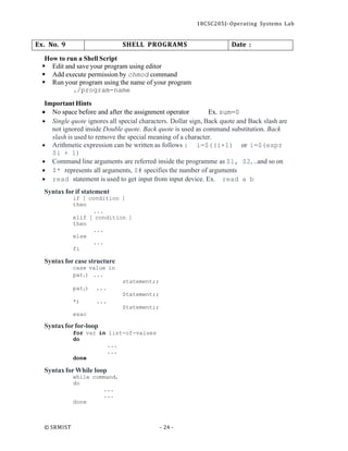 18CSC205J- Operating Systems Lab
© SRMIST - 24 -
Ex. No. 9 SHELL PROGRAMS Date :
How to run a Shell Script
▪ Edit and save your program using editor
▪ Add execute permission by chmod command
▪ Run your program using the name of your program
./program-name
Important Hints
• No space before and after the assignment operator Ex. sum=0
• Single quote ignores all special characters. Dollar sign, Back quote and Back slash are
not ignored inside Double quote. Back quote is used as command substitution. Back
slash is used to remove the special meaning of a character.
• Arithmetic expression can be written as follows : i=$((i+1) or i=$(expr
$i + 1)
• Command line arguments are referred inside the programme as $1, $2, ..and so on
• $* represents all arguments, $# specifies the number of arguments
• read statement is used to get input from input device. Ex. read a b
Syntax for if statement
if [ condition ]
then
...
elif [ condition ]
then
...
else
...
fi
Syntaxfor case structure
case value in
pat1) ...
pat2) ...
*) ...
esac
Syntaxfor for-loop
statement;;
Statement;;
Statement;;
for var in list-of-values
do
...
...
done
Syntax forWhile loop
while commandt
do
...
...
done
 