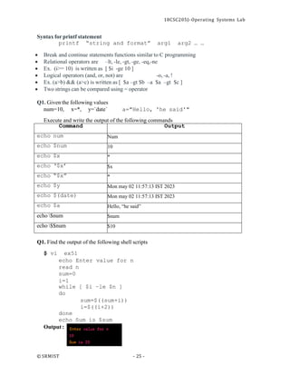 18CSC205J- Operating Systems Lab
© SRMIST - 25 -
Syntax for printf statement
printf “string and format” arg1 arg2 … …
• Break and continue statements functions similar to C programming
• Relational operators are –lt, -le, -gt, -ge, -eq,-ne
• Ex. (i>= 10) is written as [ $i -ge 10 ]
• Logical operators (and, or, not) are -o, -a, !
• Ex. (a>b) && (a>c) is written as [ $a –gt $b –a $a –gt $c ]
• Two strings can be compared using = operator
Q1. Given the following values
num=10, x=*, y=`date` a="Hello, 'he said'"
Execute and write the output of the following commands
Command Output
echo num Num
echo $num 10
echo $x *
echo ‘$x’ $x
echo “$x” *
echo $y Mon may 02 11:57:13 IST 2023
echo $(date) Mon may 02 11:57:13 IST 2023
echo $a Hello, “he said”
echo $num $num
echo $$num $10
Q1. Find the output of the following shell scripts
$ vi ex51
echo Enter value for n
read n
sum=0
i=1
while [ $i –le $n ]
do
done
sum=$((sum+i))
i=$((i+2))
echo Sum is $sum
Output :
 