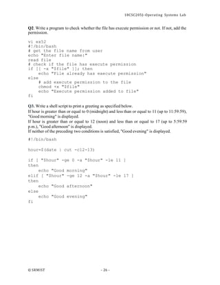 18CSC205J- Operating Systems Lab
© SRMIST - 26 -
Q2. Write a program to check whether the file has execute permission or not. If not, add the
permission.
vi ex52
#!/bin/bash
# get the file name from user
echo "Enter file name:"
read file
# check if the file has execute permission
if [[ -x "$file" ]]; then
echo "File already has execute permission"
else
# add execute permission to the file
chmod +x "$file"
echo "Execute permission added to file"
fi
Q3. Write a shell script to print a greeting as specified below.
If hour is greater than or equal to 0 (midnight) and less than or equal to 11 (up to 11:59:59),
"Good morning" is displayed.
If hour is greater than or equal to 12 (noon) and less than or equal to 17 (up to 5:59:59
p.m.), "Good afternoon" is displayed.
If neither of the preceding two conditions is satisfied, "Good evening" is displayed.
#!/bin/bash
hour=$(date | cut -c12-13)
if [ "$hour" -ge 0 -a "$hour" -le 11 ]
then
echo "Good morning"
elif [ "$hour" -ge 12 -a "$hour" -le 17 ]
then
else
fi
echo "Good afternoon"
echo "Good evening"
 