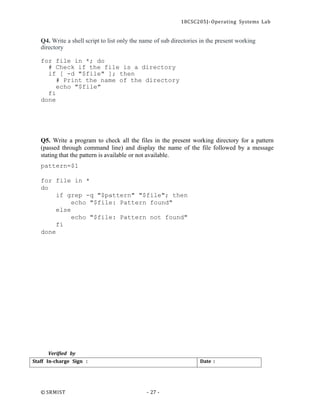18CSC205J- Operating Systems Lab
© SRMIST - 27 -
Date :
Staff In-charge Sign :
Q4. Write a shell script to list only the name of sub directories in the present working
directory
for file in *; do
# Check if the file is a directory
if [ -d "$file" ]; then
# Print the name of the directory
echo "$file"
fi
done
Q5. Write a program to check all the files in the present working directory for a pattern
(passed through command line) and display the name of the file followed by a message
stating that the pattern is available or not available.
pattern=$1
for file in *
do
if grep -q "$pattern" "$file"; then
echo "$file: Pattern found"
else
echo "$file: Pattern not found"
fi
done
Verified by
 