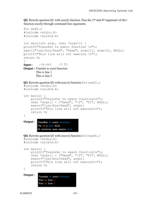 18CSC205J- Operating Systems Lab
© SRMIST - 29 -
Q2. Rewrite question Q1 with execl() function. Pass the 3rd=and 4th=argument=of the=
function execl() through command line arguments.
$vi ex62.c
#include <stdio.h>
#include <unistd.h>
int main(int argc, char *argv[]) {
printf("Transfer to execl function n");
execl("/usr/bin/head", "head", argv[1], argv[2], NULL);
printf("This line will not execute n");
return 0;
}
Input : ./a.out -3 f1
Output : Transfer to execl function
This is line 1
This is line 2
Q3. Rewrite question Q1 with execv() function.$vi=ex63.c
#include <stdio.h>
#include <unistd.h>
int main() {
printf("Transfer to execv functionn");
char *args[] = {"head", "-2", "f1", NULL};
execv("/usr/bin/head", args);
printf("This line will not executen");
return 0;
}
Output:
Q4. Rewrite question Q1 with execv() function.$vi=ex64.c
#include <stdio.h>
#include <unistd.h>
int main() {
printf("Transfer to execv functionn");
char *args[] = {"head", "-2", "f1", NULL};
execv("/usr/bin/head", args);
printf("This line will not executen");
return 0;
}
Output:
 