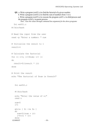 18CSC205J- Operating Systems Lab
© SRMIST - 30 -
Q5. a. Write a program (ex651.c) to find the factorial of a given number.
b. Write a program (ex652.c) to find the sum of numbers from 1 to n.
c. Write a program (ex653.c) to execute the program ex651.c in child process and
the program ex562.c in parent process
Note : Pass the values through command line arguments for the above programs
$vi ex651.c
#!/bin/bash
# Read the input from the user
read -p "Enter a number: " num
# Initialize the result to 1
result=1
# Calculate the factorial
for (( i=1; i<=$num; i++ ))
do
result=$((result * i))
done
# Print the result
echo "The factorial of $num is $result"
$vi ex652.c
#!/bin/bash
echo "Enter the value of n:"
read n
sum=0
i=1
while [ $i -le $n ]
do
sum=$((sum + i))
i=$((i + 1))
done
 