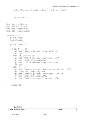 18CSC205J- Operating Systems Lab
© SRMIST - 31 -
Date :
Staff In-charge Sign :
echo "The sum of numbers from 1 to $n is: $sum"
$vi ex653.c
#include <stdio.h>
#include <stdlib.h>
#include <unistd.h>
#include <sys/wait.h>
int main() {
pid_t pid;
int status;
pid = fork();
if (pid == -1) {
printf("Error: Failed to fork.n");
exit(1);
} else if (pid == 0) {
printf("Child process executing...n");
system("./child_program");
printf("Child process complete.n");
exit(0);
} else {
printf("Parent process waiting for child...n");
waitpid(pid, &status, 0);
printf("Parent process executing...n");
system("./parent_program");
printf("Parent process complete.n");
}
return 0;
}
Verified by
 