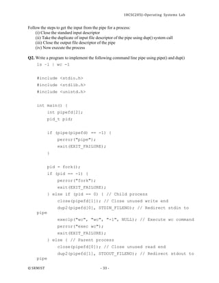 18CSC205J- Operating Systems Lab
© SRMIST - 33 -
Follow the steps to get the input from the pipe for a process:
(i) Close the standard input descriptor
(ii) Take the duplicate of input file descriptor of the pipe using dup() system call
(iii) Close the output file descriptor of the pipe
(iv) Now execute the process
Q2. Write a program to implement the following command line pipe using pipe() and dup()
ls –l | wc -l
#include <stdio.h>
#include <stdlib.h>
#include <unistd.h>
int main() {
int pipefd[2];
pid_t pid;
if (pipe(pipefd) == -1) {
perror("pipe");
exit(EXIT_FAILURE);
}
pid = fork();
if (pid == -1) {
perror("fork");
exit(EXIT_FAILURE);
} else if (pid == 0) { // Child process
close(pipefd[1]); // Close unused write end
dup2(pipefd[0], STDIN_FILENO); // Redirect stdin to
pipe
execlp("wc", "wc", "-l", NULL); // Execute wc command
perror("exec wc");
exit(EXIT_FAILURE);
} else { // Parent process
close(pipefd[0]); // Close unused read end
dup2(pipefd[1], STDOUT_FILENO); // Redirect stdout to
pipe
 