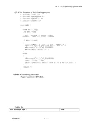 18CSC205J- Operating Systems Lab
© SRMIST - 35 -
Date :
Staff In-charge Sign :
Q3. Write the output of the following program
#include<fcntl.h>
#include<sys/types.h>
#include<sys/stat.h>
#include<unistd.h>
int main()
{
char buff[25];
int rfd,wfd;
mkfifo("fif1",O_CREAT|0644);
if (fork()==0)
{
printf("Child writing into FIFOn");
wfd=open("fif1",O_WRONLY);
write(wfd,”Hello”,6);
}
else
{
rfd=open("fif1",O_RDONLY);
read(rfd,buff,6);
printf("Parent reads from FIFO : %sn",buff);
}
return 0;
}
Output :Child writing into FIFO
Parent reads from FIFO : Hello
Verified by
 