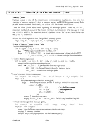 18CSC205J- Operating Systems Lab
© SRMIST - 36 -
Ex. No. 12 & 13 MESSAG E QUEUE & SHARED MEMORY Date :
Message Queue
Message queue is one of the interprocess communication mechanisms. here are two
varieties of message queues, System V message queues and POSIX message queues. Both
provide almost the same functionality but system calls for the two are different.
There are three system wide limits regarding the message queues. These are, MSGMNI,
maximum number of queues in the system, MSGMAX, maximum size of a message in bytes
and MSGMNB, which is the maximum size of a message queue. We can see these limits with
the ipcs -l command
Include the following header files for system V message queues
<sys/msg.h>, <sys/ipc.h>, <sys/types.h>
System V Message Queue System Calls
To create a message queue,
int msgget (key_t key, int msg_flags);
key
flags
→ Message queue identifier ex. (key_t)77
→ IPC_CREAT|0664 : to create a message queue with permission 0644
IPC_CREATE|IPC_EXCL|0664 : to create message if doesn’t exists
To control the message queue,
int msgctl(int msqid, int cmd, struct msqid_ds *buf);
msquid→ Message id returned by msgget()
cmd → IPC_STAT : to get the status of a message queue
IPC_SET : to change the properties of a message queue
IPC_RMID : to remove a message queue
To send a message into message queue,
int msgsnd(int msquid, const void *msgp, size_t msqsz, int
msgflg);
msquid→ Message id returned by msgget()
msgp → message to be sent. Buffer or message structure is used here.
struct buffer {
int len;
int mtype;
char buf[50];
}x;
msqsz → size of the message
//lengthofthemessage
//messagenumber
// bufer
msgflg → IPC_NOWAIT or IPC_WAIT for blocking/non-blocking I/O
To receive a message from message queue,
int msgrcv(int msquid, void
msgtyp, int msgflg);
*msgp, size_t msqsz, long
msqp → the buffer/message structure to receive the message
msgtyp → message number
msquid, msqsz, msgflg arguments are similar to msgsnd()
 