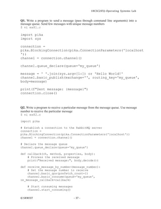 18CSC205J- Operating Systems Lab
© SRMIST - 37 -
Q1. Write a program to send a message (pass through command line arguments) into a
message queue. Send few messages with unique message numbers
$ vi ex81.c
import pika
import sys
connection =
pika.BlockingConnection(pika.ConnectionParameters('localhost
'))
channel = connection.channel()
channel.queue_declare(queue='my_queue')
message = ' '.join(sys.argv[1:]) or 'Hello World!'
channel.basic_publish(exchange='', routing_key='my_queue',
body=message)
print(f"Sent message: {message}")
connection.close()
Q2. Write a program to receive a particular message from the message queue. Use message
number to receive the particular message
$ vi ex82.c
import pika
# Establish a connection to the RabbitMQ server
connection =
pika.BlockingConnection(pika.ConnectionParameters('localhost'))
channel = connection.channel()
# Declare the message queue
channel.queue_declare(queue='my_queue')
def callback(ch, method, properties, body):
# Process the received message
print("Received message:", body.decode())
def receive_message_by_number(message_number):
# Set the message number to receive
channel.basic_qos(prefetch_count=1)
channel.basic_consume(queue='my_queue',
on_message_callback=callback)
# Start consuming messages
channel.start_consuming()
 