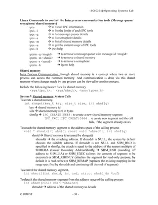 18CSC205J- Operating Systems Lab
© SRMIST - 38 -
Linux Commands to control the Interprocess communication tools (Message queue/
semaphore/ shared memory)
ipcs
ipcs –l
ipcs –q
ipcs –s
ipcs –m
ipcs –u
ipcs –h
→ to list all IPC information
→ to list the limits of each IPC tools
→ to list message queues details
→ to list semaphore details
→ to list all shared memory details
→ to get the current usage of IPC tools
→ ipcs help
ipcrm –q <msgid>
ipcrm –m <shmid>
ipcrm –s <semid>
ipcrm –h
Shared memory
→ to remove a message queue with message-id <msgid>
→ to remove a shared memory
→ to remove a semaphore
→ ipcrm help
Inter Process Communication through shared memory is a concept where two or more
process can access the common memory. And communication is done via this shared
memory where changes made by one process can be viewed by another process.
Include the following header files for shared memory
<sys/ipc.h>, <sys/shm.h>, <sys/types.h>
SystemV Shared memory System Calls
To create a shared memory,
int shmget(key_t key, size_t size, int shmflg)
key → shared memory id
size → shared memory size in bytes
shmflg → IPC_CREATE|0664 : to create a new shared memory segment
IPC_EXCL|IPC_CREAT|0664 : to create new segment and the call
fails, if the segment already exists
To attach the shared memory segment to the address space of the calling process
void * shmat(int shmid, const void *shmaddr, int shmflg)
shmid → Shared memory id returned by shmget()
shmaddr → the attaching address. If shmaddr is NULL, the system by default
chooses the suitable address. If shmaddr is not NULL and SHM_RND is
specified in shmflg, the attach is equal to the address of the nearest multiple of
SHMLBA (Lower Boundary AddressShmflg → SHM_RND (rounding off
address to SHMLBA) or SHM_EXEC (allows the contents of segment to be
executed) or SHM_RDONLY (attaches the segment for read-only purpose, by
default it is read-write) or SHM_REMAP (replaces the existing mapping in the
range specified by shmaddr and continuing till the end of segment)
To control the shared memory segment,
int shmctl(int shmid, int cmd, struct shmid_ds *buf)
To detach the shared memory segment from the address space of the calling process
int shmdt(const void *shmaddr)
shmaddr → address of the shared memory to detach
 