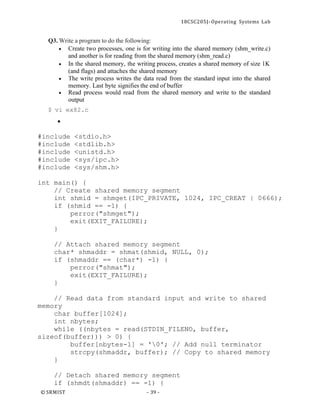 18CSC205J- Operating Systems Lab
© SRMIST - 39 -
Q3. Write a program to do the following:
• Create two processes, one is for writing into the shared memory (shm_write.c)
and another is for reading from the shared memory (shm_read.c)
• In the shared memory, the writing process, creates a shared memory of size 1K
(and flags) and attaches the shared memory
• The write process writes the data read from the standard input into the shared
memory. Last byte signifies the end of buffer
• Read process would read from the shared memory and write to the standard
output
$ vi ex82.c
•
#include <stdio.h>
#include <stdlib.h>
#include <unistd.h>
#include <sys/ipc.h>
#include <sys/shm.h>
int main() {
// Create shared memory segment
int shmid = shmget(IPC_PRIVATE, 1024, IPC_CREAT | 0666);
if (shmid == -1) {
perror("shmget");
exit(EXIT_FAILURE);
}
// Attach shared memory segment
char* shmaddr = shmat(shmid, NULL, 0);
if (shmaddr == (char*) -1) {
perror("shmat");
exit(EXIT_FAILURE);
}
// Read data from standard input and write to shared
memory
char buffer[1024];
int nbytes;
while ((nbytes = read(STDIN_FILENO, buffer,
sizeof(buffer))) > 0) {
buffer[nbytes-1] = '0'; // Add null terminator
strcpy(shmaddr, buffer); // Copy to shared memory
}
// Detach shared memory segment
if (shmdt(shmaddr) == -1) {
 