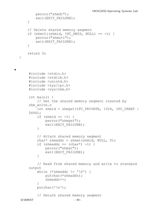 18CSC205J- Operating Systems Lab
© SRMIST - 40 -
perror("shmdt");
exit(EXIT_FAILURE);
}
// Delete shared memory segment
if (shmctl(shmid, IPC_RMID, NULL) == -1) {
perror("shmctl");
exit(EXIT_FAILURE);
}
return 0;
}
•
#include <stdio.h>
#include <stdlib.h>
#include <unistd.h>
#include <sys/ipc.h>
#include <sys/shm.h>
int main() {
// Get the shared memory segment created by
shm_write.c
int shmid = shmget(IPC_PRIVATE, 1024, IPC_CREAT |
0666);
if (shmid == -1) {
perror("shmget");
exit(EXIT_FAILURE);
}
// Attach shared memory segment
char* shmaddr = shmat(shmid, NULL, 0);
if (shmaddr == (char*) -1) {
perror("shmat");
exit(EXIT_FAILURE);
}
// Read from shared memory and write to standard
output
while (*shmaddr != '0') {
putchar(*shmaddr);
shmaddr++;
}
putchar('n');
// Detach shared memory segment
 
