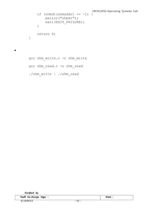 18CSC205J- Operating Systems Lab
© SRMIST - 41 -
Date :
Staff In-charge Sign :
if (shmdt(shmaddr) == -1) {
perror("shmdt");
exit(EXIT_FAILURE);
}
return 0;
}
•
gcc shm_write.c -o shm_write
gcc shm_read.c -o shm_read
./shm_write | ./shm_read
Verified by
 