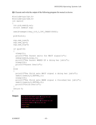 18CSC205J- Operating Systems Lab
© SRMIST - 43 -
Q1. Execute and write the output of the following program for mutual exclusion.
#include<sys/ipc.h>
#include<sys/sem.h>
int main()
{
int pid,semid,val;
struct sembuf sop;
semid=semget((key_t)6,1,IPC_CREAT|0666);
pid=fork();
sop.sem_num=0;
sop.sem_op=0;
sop.sem_flg=0;
if (pid!=0)
{
sleep(1);
printf("The Parent waits for WAIT signaln");
semop(semid,&sop,1);
printf("The Parent WAKED UP & doing her jobn");
sleep(10);
printf("Parent Overn");
}
else
{
printf("The Child sets WAIT signal & doing her jobn");
semctl(semid,0,SETVAL,1);
sleep(10);
printf("The Child sets WAKE signal & finished her jobn");
semctl(semid,0,SETVAL,0);
printf("Child Overn");
}
return 0;
}
Output :
 