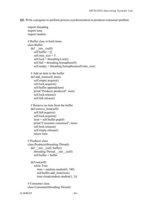 18CSC205J- Operating Systems Lab
© SRMIST - 44 -
Q2. Write a program to perform process synchronization in producer-consumer problem
import threading
import time
import random
# Buffer class to hold items
class Buffer:
def __init__(self):
self.buffer = []
self.max_size = 5
self.lock = threading.Lock()
self.full = threading.Semaphore(0)
self.empty = threading.Semaphore(self.max_size)
# Add an item to the buffer
def add_item(self, item):
self.empty.acquire()
self.lock.acquire()
self.buffer.append(item)
print("Producer produced", item)
self.lock.release()
self.full.release()
# Remove an item from the buffer
def remove_item(self):
self.full.acquire()
self.lock.acquire()
item = self.buffer.pop(0)
print("Consumer consumed", item)
self.lock.release()
self.empty.release()
return item
# Producer class
class Producer(threading.Thread):
def __init__(self, buffer):
threading.Thread.__init__(self)
self.buffer = buffer
def run(self):
while True:
item = random.randint(0, 100)
self.buffer.add_item(item)
time.sleep(random.randint(1, 3))
# Consumer class
class Consumer(threading.Thread):
 