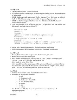 18CSC205J- Operating Systems Lab
© SRMIST - 2 -
Step 3. GRUB
• GRUB stands for Grand Unified Bootloader.
• If you have multiple kernel images installed on your system, you can choose which one
to be executed.
• GRUB displays a splash screen, waits for few seconds, if you don’t enter anything, it
loads the default kernel image as specified in the grub configuration file.
• GRUB has the knowledge of the filesystem (the older Linux loader LILO didn’t
understand filesystem).
• Grub configuration file is /boot/grub/grub.conf (/etc/grub.conf is a link to this). The
following is sample grub.conf of CentOS.
#boot=/dev/sda
default=0
timeout=5
splashimage=(hd0,0)/boot/grub/splash.xpm.gz
hiddenmenu
title CentOS(2.6.18-194.el5PAE)
root(hd0,0)
kernel/boot/vmlinuz-2.6.18-194.el5PAE ro root=LABEL=/
initrd /boot/initrd-2.6.18-194.el5PAE.img
• As you notice from the above info, it contains kernel and initrd image.
• So, in simple terms GRUB just loads and executes Kernel and initrd images.
Step 4. Kernel
• Mounts the root file system as specified in the “root=” in grub.conf
• Kernel executes the /sbin/init program
• Since init was the 1st program to be executed by Linux Kernel, it has the process id
(PID) of 1. Do a ‘ps -ef | grep init’and check the pid.
• initrd stands for Initial RAM Disk.
• initrd is used by kernel as temporary root file system until kernel is booted and the real
root file system is mounted. It also contains necessary drivers compiled inside, which
helps it to access the hard drive partitions, and other hardware.
Step 5. Init
• Looks at the /etc/inittab file to decide the Linux run level.
• Following are the available run levels
▪ 0 – halt
▪ 1 – Single user mode
▪ 2 – Multiuser, without NFS
▪ 3 – Full multiuser mode
▪ 4 – unused
▪ 5 – X11
▪ 6 – reboot
• Init identifies the default initlevel from /etc/inittab and uses that to load all
appropriate program.
 
