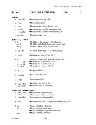 18CSC205J- Operating Systems Lab
© SRMIST - 4 -
Ex. No. 2 BASIC LINUX COMMANDS Date :
a) Basics
1. echo SRM
2. clear
3. date
4. cal 2003
cal 6 2003
5. passwd
→ to display the string SRM
→ to clear the screen
→ to display the current date and time
→ to display the calendar for the year 2003
→ to display the calendar for the June-2003
→ to change password
b) Working with Files
1. ls
ls –l
ls –a
→ list files in the present working directory
→ list files with detailed information (long list)
→ list all files including the hidden files
2. cat > f1
3. cat f1
4. wc f1
wc –c f1
wc –w f1
wc –l f1
5. cp f1 f2
6. mv f1 f2
7. rm f1
8. head –5 f1
tail –5 f1
→ to create a file (Press ^d to finish typing)
→ display the content of the file f1
→ list no. of characters, words & lines of a file f1
→ list only no. of characters of file f1
→ list only no. of words of file f1
→ list only no. of lines of file f1
→ copy file f1 into f2
→ rename file f1 as f2
→ remove the file f1
→ list first 5 lines of the file f1
→ list last 5 lines of the file f1
c) Working with Directories
1. mkdir elias → to create the directory elias
2. cd elias
3. rmdir elias
→ to change the directory as elias
→ to remove the directory elias
4. pwd
5. cd
cd ..
cd -
cd /
→ to display the path of the present working directory
→ to go to the home directory
→ to go to the parent directory
→ to go to the previous working directory
→ to go to the root directory
 